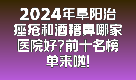 2024年阜阳治痤疮和酒糟鼻哪家医院好？前十名榜单来啦！