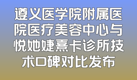 遵义医学院附属医院医疗美容中心与悦她婕熹卡诊所技术口碑对比发布