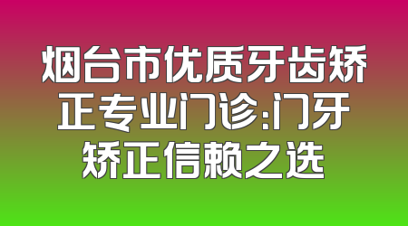 烟台市优质牙齿矫正专业门诊：门牙矫正信赖之选