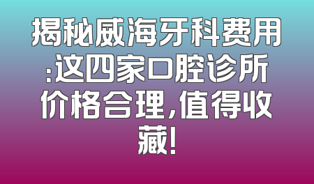 揭秘威海牙科费用：这四家口腔诊所价格合理，值得收藏！