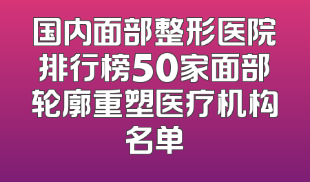 国内面部整形医院排行榜50家面部轮廓重塑医疗机构名单