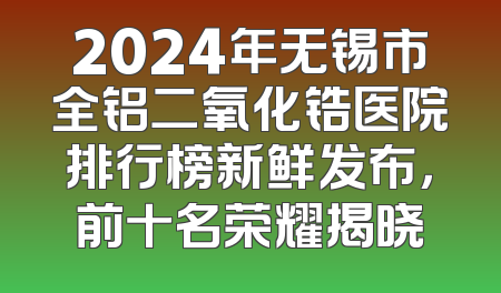 2024年无锡市全铝二氧化锆医院排行榜新鲜发布，前十名荣耀揭晓