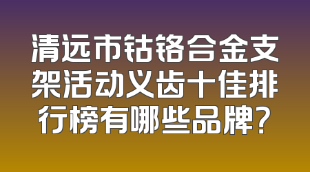 清远市钴铬合金支架活动义齿十佳排行榜有哪些品牌？