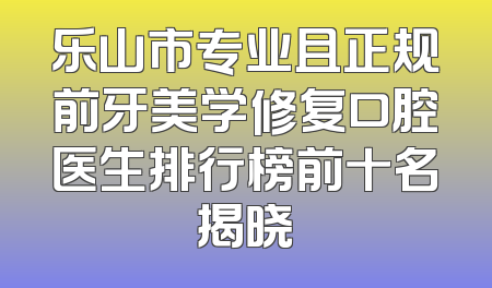 乐山市专业且正规前牙美学修复口腔医生排行榜前十名揭晓