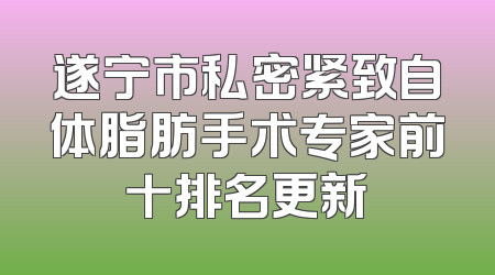 遂宁市私密紧致自体脂肪手术专家前十排名更新