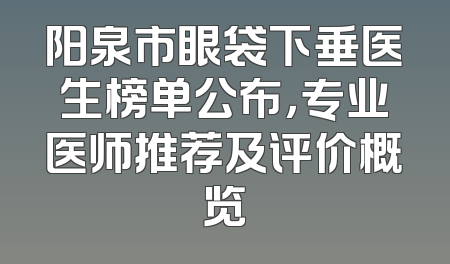 阳泉市眼袋下垂医生榜单公布，专业医师推荐及评价概览