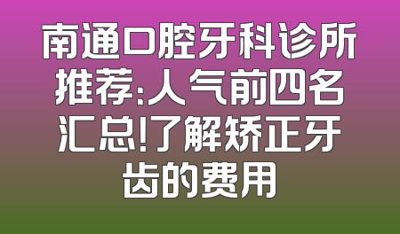 南通口腔牙科诊所推荐：人气前四名汇总！了解矫正牙齿的费用