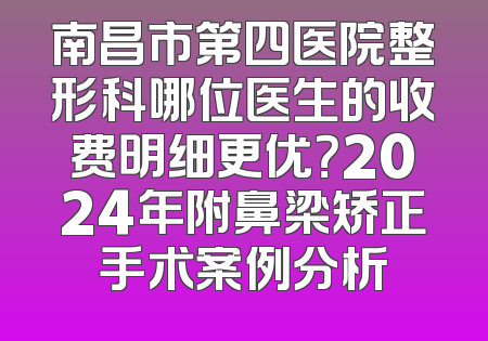 南昌市第四医院整形科哪位医生的收费明细更优？2024年附鼻梁矫正手术案例分析