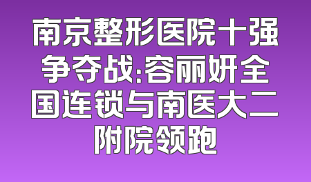 南京整形医院十强争夺战：容丽妍全国连锁与南医大二附院领跑