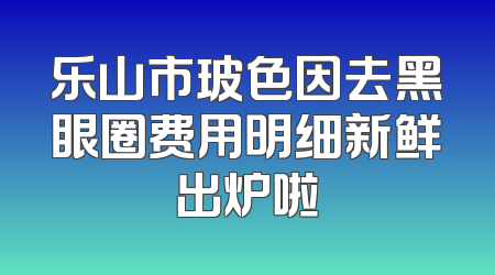 乐山市玻色因去黑眼圈费用明细新鲜出炉啦