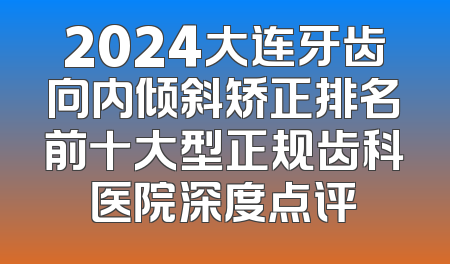 2024大连牙齿向内倾斜矫正排名前十大型正规齿科医院深度点评