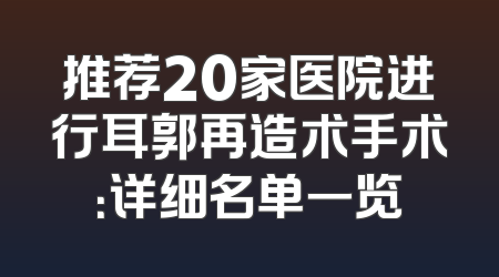 推荐20家医院进行耳郭再造术手术：详细名单一览