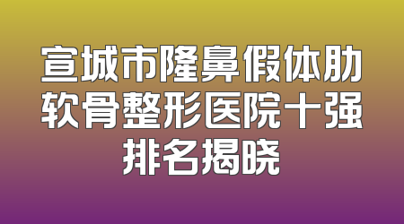 宣城市隆鼻假体肋软骨整形医院十强排名揭晓