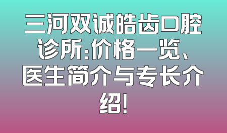 三河双诚皓齿口腔诊所：价格一览、医生简介与专长介绍！