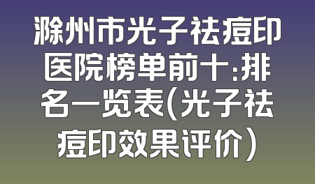 滁州市光子祛痘印医院榜单前十：排名一览表（光子祛痘印效果评价）