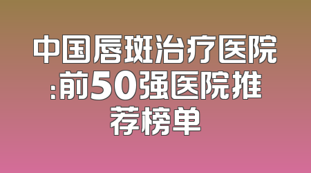 中国唇斑治疗医院：前50强医院推荐榜单