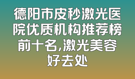 德阳市皮秒激光医院优质机构推荐榜前十名，激光美容好去处