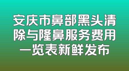 安庆市鼻部黑头清除与隆鼻服务费用一览表新鲜发布