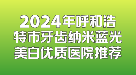 2024年呼和浩特市牙齿纳米蓝光美白优质医院推荐