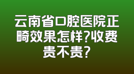 云南省口腔医院正畸效果怎样？收费贵不贵？