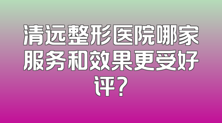 清远整形医院哪家服务和效果更受好评？