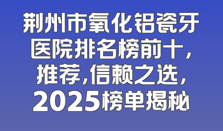 荆州市氧化铝瓷牙医院排名榜前十，推荐，信赖之选，2025榜单揭秘