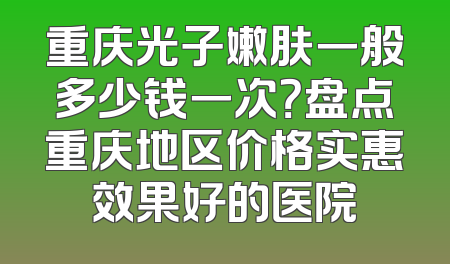 重庆光子嫩肤一般多少钱一次？盘点重庆地区价格实惠效果好的医院