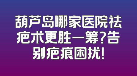 葫芦岛哪家医院祛疤术更胜一筹？告别疤痕困扰！