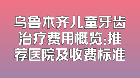 乌鲁木齐儿童牙齿治疗费用概览：推荐医院及收费标准