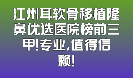 江州耳软骨移植隆鼻优选医院榜前三甲！专业，值得信赖！
