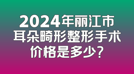 2024年丽江市耳朵畸形整形手术价格是多少？