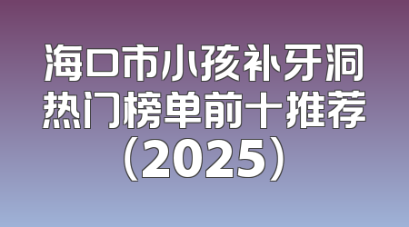 海口市小孩补牙洞热门榜单前十推荐（2025）