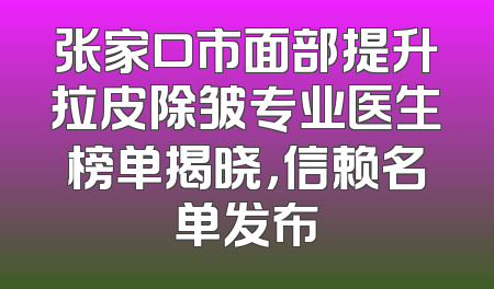 张家口市面部提升拉皮除皱专业医生榜单揭晓，信赖名单发布