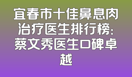 宜春市十佳鼻息肉治疗医生排行榜：蔡文秀医生口碑卓越