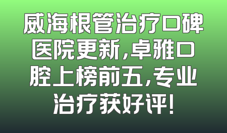 威海根管治疗口碑医院更新，卓雅口腔上榜前五，专业治疗获好评！