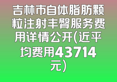 吉林市自体脂肪颗粒注射丰臀服务费用详情公开(近平均费用43714元)