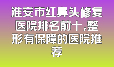 淮安市红鼻头修复医院排名前十，整形有保障的医院推荐