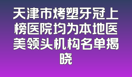 天津市烤塑牙冠上榜医院均为本地医美领头机构名单揭晓