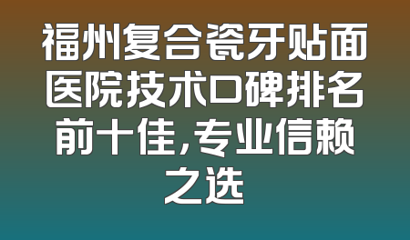 福州复合瓷牙贴面医院技术口碑排名前十佳，专业信赖之选