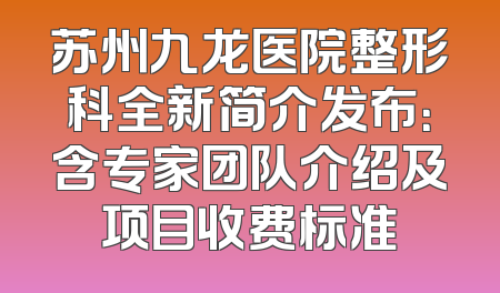 苏州九龙医院整形科全新简介发布：含专家团队介绍及项目收费标准