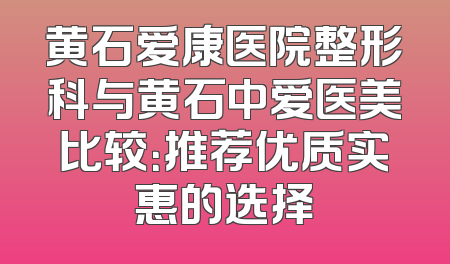 黄石爱康医院整形科与黄石中爱医美比较：推荐优质实惠的选择