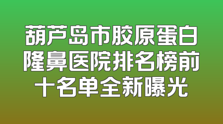 葫芦岛市胶原蛋白隆鼻医院排名榜前十名单全新曝光