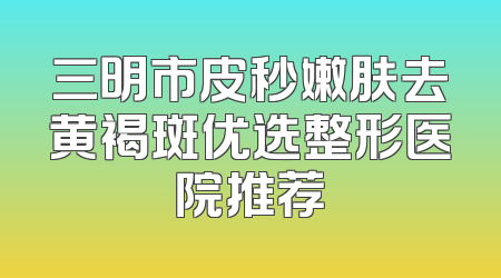 三明市皮秒嫩肤去黄褐斑优选整形医院推荐