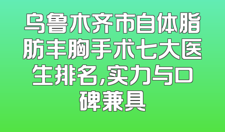 乌鲁木齐市自体脂肪丰胸手术七大医生排名，实力与口碑兼具