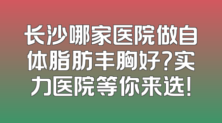长沙哪家医院做自体脂肪丰胸好？实力医院等你来选！