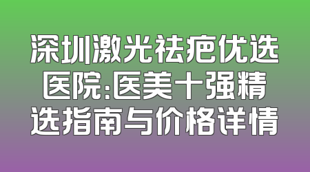 深圳激光祛疤优选医院：医美十强精选指南与价格详情