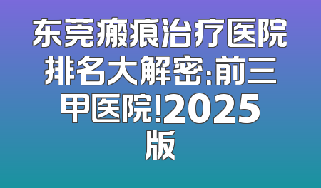 东莞瘢痕治疗医院排名大解密：前三甲医院！2025版