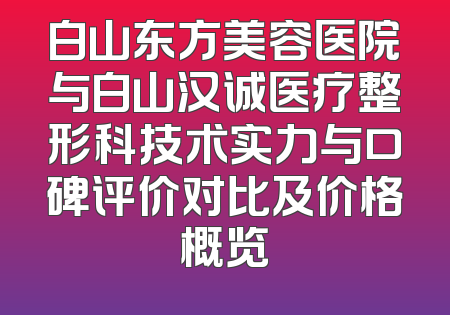 白山东方美容医院与白山汉诚医疗整形科技术实力与口碑评价对比及价格概览