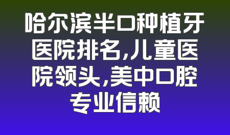 哈尔滨半口种植牙医院排名，儿童医院领头，美中口腔专业信赖
