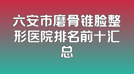 六安市磨骨锥脸整形医院排名前十汇总